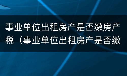 事业单位出租房产是否缴房产税（事业单位出租房产是否缴房产税的规定）