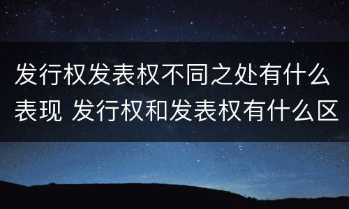 发行权发表权不同之处有什么表现 发行权和发表权有什么区别