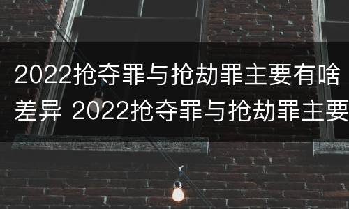 2022抢夺罪与抢劫罪主要有啥差异 2022抢夺罪与抢劫罪主要有啥差异呢
