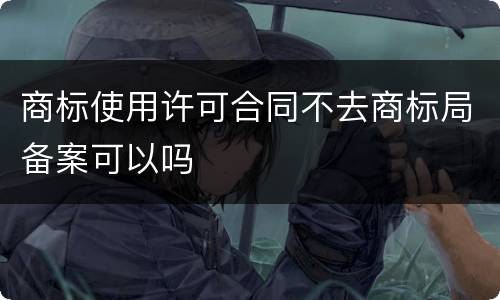商标使用许可合同不去商标局备案可以吗