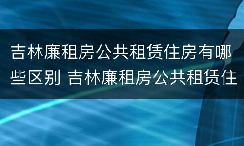 吉林廉租房公共租赁住房有哪些区别 吉林廉租房公共租赁住房有哪些区别图片