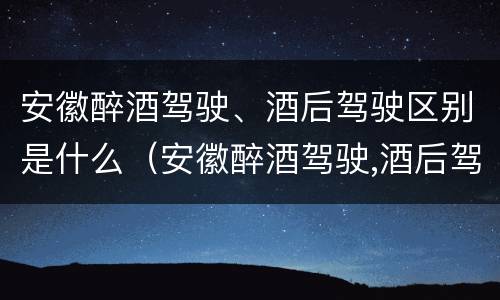 安徽醉酒驾驶、酒后驾驶区别是什么（安徽醉酒驾驶,酒后驾驶区别是什么意思）