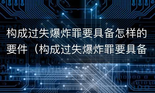 构成过失爆炸罪要具备怎样的要件（构成过失爆炸罪要具备怎样的要件和条件）