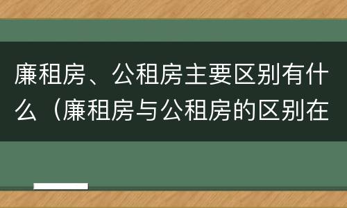 廉租房、公租房主要区别有什么（廉租房与公租房的区别在哪里）