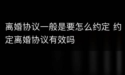 离婚协议一般是要怎么约定 约定离婚协议有效吗