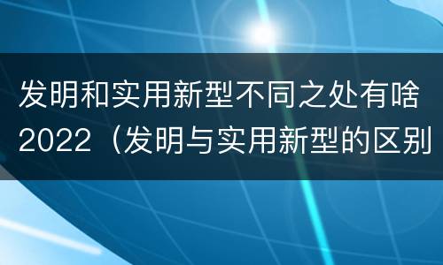 发明和实用新型不同之处有啥2022（发明与实用新型的区别有哪些）