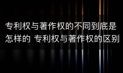 专利权与著作权的不同到底是怎样的 专利权与著作权的区别