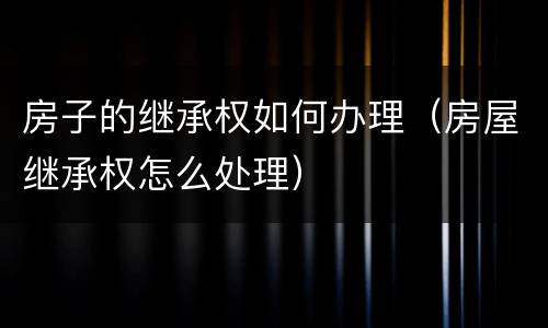 房子的继承权如何办理（房屋继承权怎么处理）