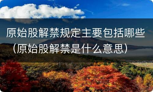 原始股解禁规定主要包括哪些（原始股解禁是什么意思）