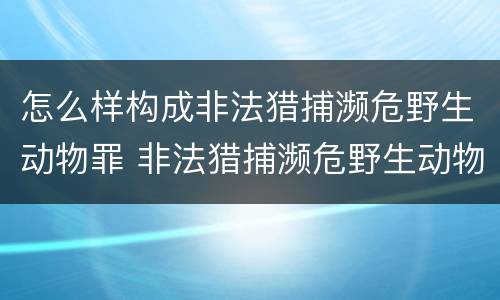 怎么样构成非法猎捕濒危野生动物罪 非法猎捕濒危野生动物案