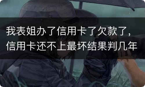 我表姐办了信用卡了欠款了，信用卡还不上最坏结果判几年
