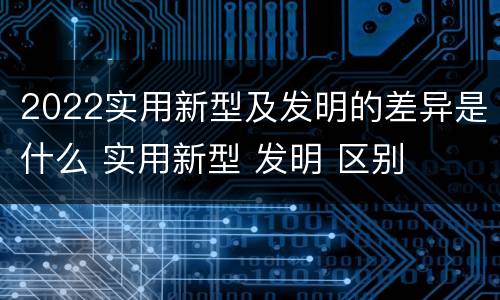 2022实用新型及发明的差异是什么 实用新型 发明 区别