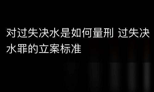 对过失决水是如何量刑 过失决水罪的立案标准