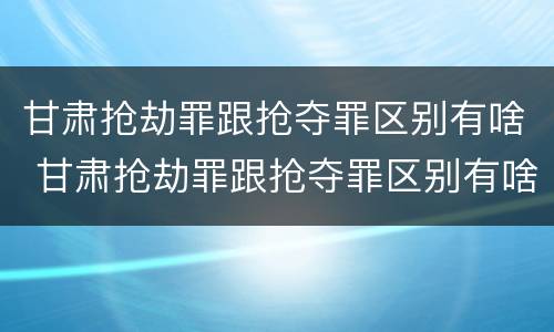 甘肃抢劫罪跟抢夺罪区别有啥 甘肃抢劫罪跟抢夺罪区别有啥不同