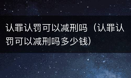 认罪认罚可以减刑吗（认罪认罚可以减刑吗多少钱）