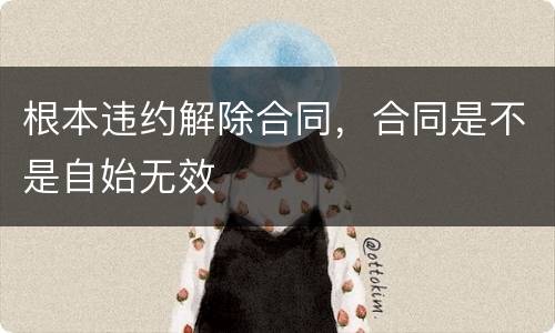 根本违约解除合同，合同是不是自始无效