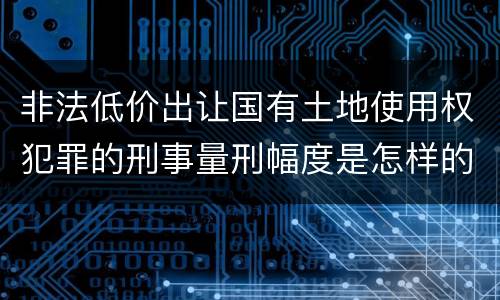 非法低价出让国有土地使用权犯罪的刑事量刑幅度是怎样的