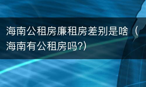 海南公租房廉租房差别是啥（海南有公租房吗?）