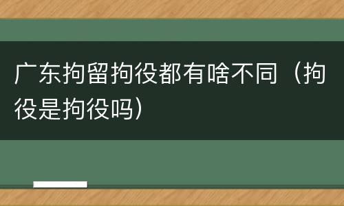 广东拘留拘役都有啥不同（拘役是拘役吗）