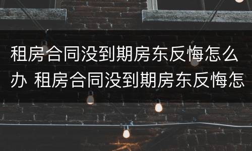 租房合同没到期房东反悔怎么办 租房合同没到期房东反悔怎么办理