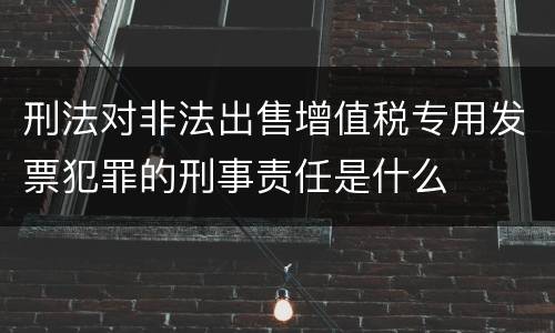 刑法对非法出售增值税专用发票犯罪的刑事责任是什么