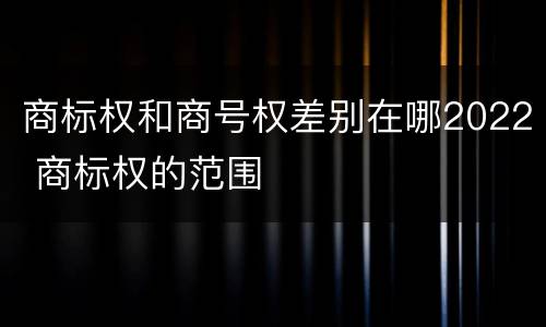 商标权和商号权差别在哪2022 商标权的范围