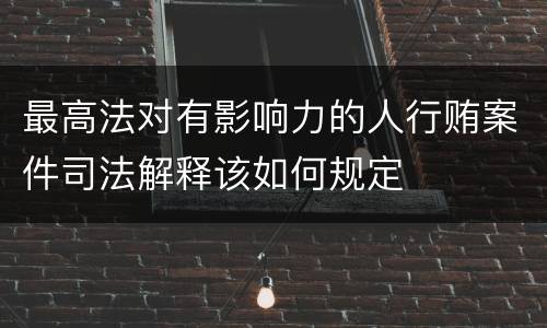 最高法对有影响力的人行贿案件司法解释该如何规定