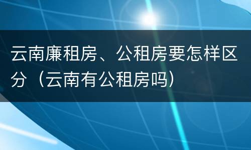 云南廉租房、公租房要怎样区分（云南有公租房吗）