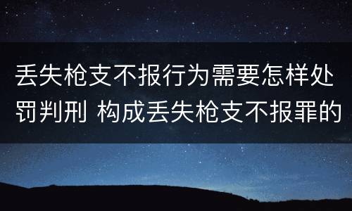 丢失枪支不报行为需要怎样处罚判刑 构成丢失枪支不报罪的行为