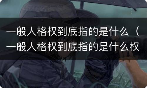 一般人格权到底指的是什么（一般人格权到底指的是什么权利）
