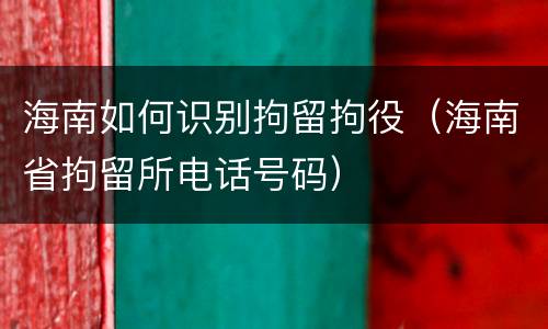 海南如何识别拘留拘役（海南省拘留所电话号码）