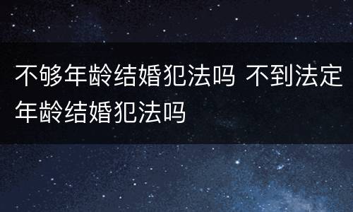 不够年龄结婚犯法吗 不到法定年龄结婚犯法吗