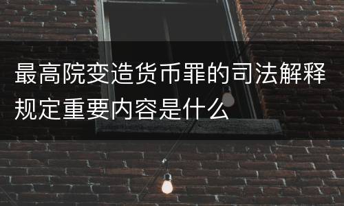 最高院变造货币罪的司法解释规定重要内容是什么