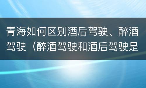 青海如何区别酒后驾驶、醉酒驾驶（醉酒驾驶和酒后驾驶是怎么区分的）
