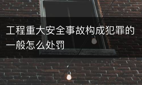 工程重大安全事故构成犯罪的一般怎么处罚
