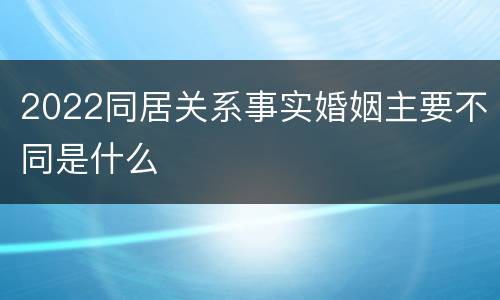 2022同居关系事实婚姻主要不同是什么