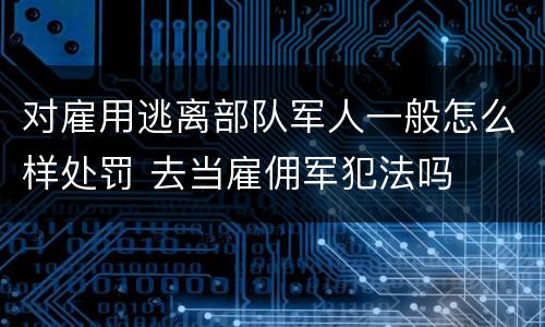 对雇用逃离部队军人一般怎么样处罚 去当雇佣军犯法吗