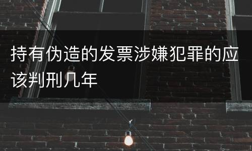 持有伪造的发票涉嫌犯罪的应该判刑几年