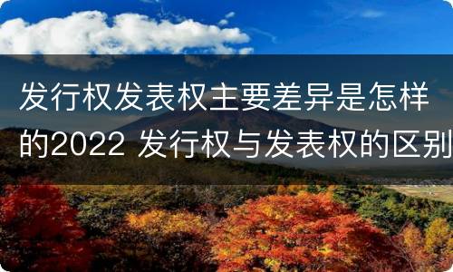 发行权发表权主要差异是怎样的2022 发行权与发表权的区别