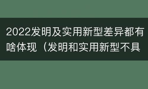 2022发明及实用新型差异都有啥体现（发明和实用新型不具有什么特性）