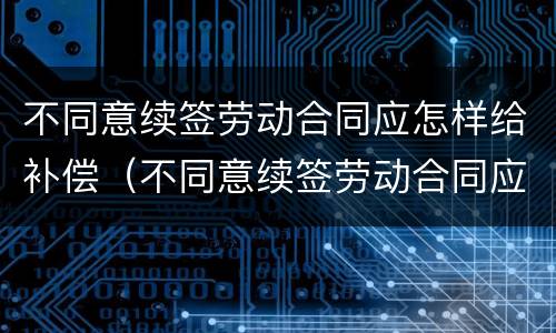 不同意续签劳动合同应怎样给补偿（不同意续签劳动合同应怎样给补偿款）