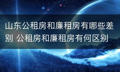 山东公租房和廉租房有哪些差别 公租房和廉租房有何区别