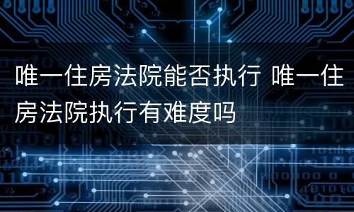 唯一住房法院能否执行 唯一住房法院执行有难度吗
