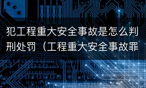 犯工程重大安全事故是怎么判刑处罚（工程重大安全事故罪是什么犯罪）
