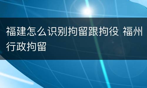 福建怎么识别拘留跟拘役 福州行政拘留