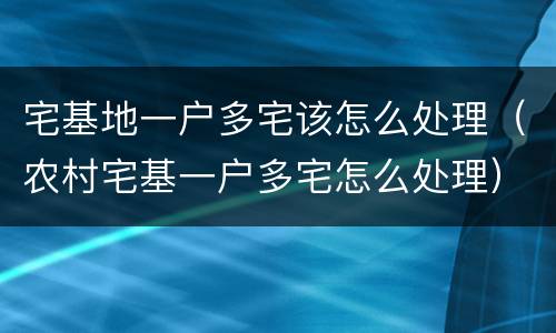 宅基地一户多宅该怎么处理（农村宅基一户多宅怎么处理）