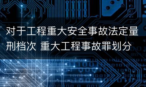 对于工程重大安全事故法定量刑档次 重大工程事故罪划分