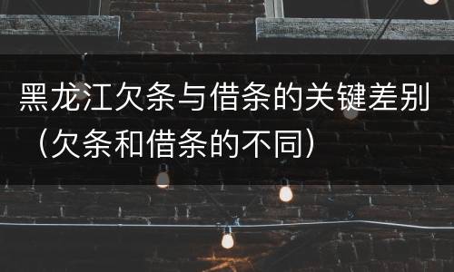 黑龙江欠条与借条的关键差别（欠条和借条的不同）