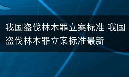 我国盗伐林木罪立案标准 我国盗伐林木罪立案标准最新