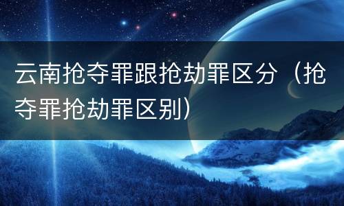 云南抢夺罪跟抢劫罪区分（抢夺罪抢劫罪区别）